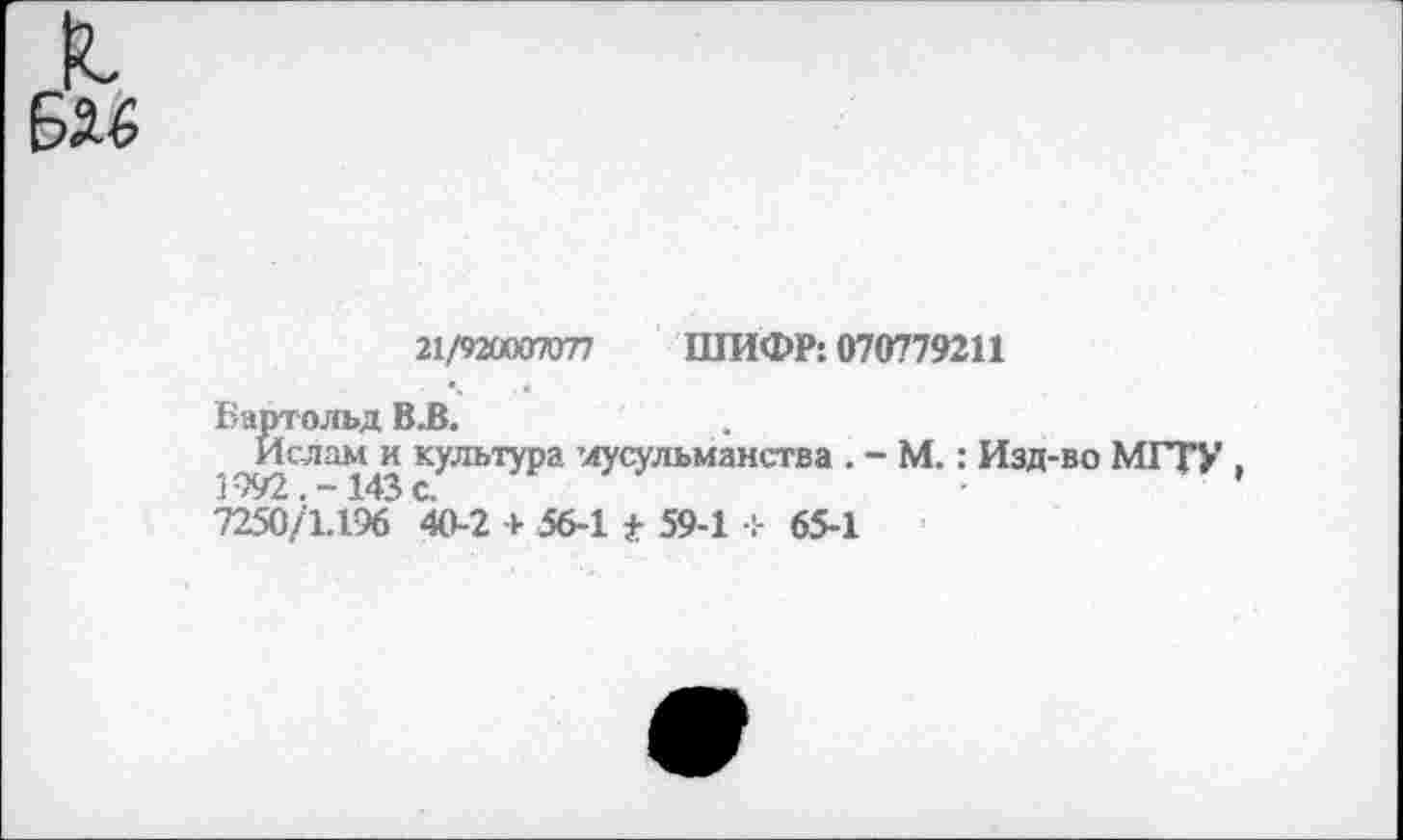 ﻿21/920007077 ШИФР: 070779211
Бартольд В.В.
Ислам и культура мусульманства . - М.: Изд-во МГТУ , 'П5й}1.Г)6 40-2 + 56-1 * 59-1 + 65-1